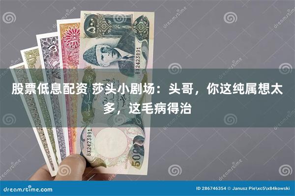 股票低息配资 莎头小剧场：头哥，你这纯属想太多，这毛病得治