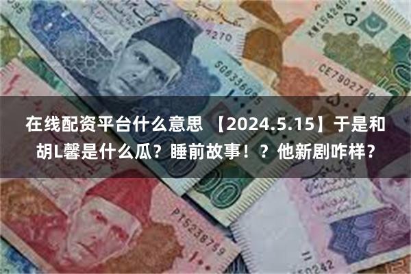 在线配资平台什么意思 【2024.5.15】于是和胡L馨是什么瓜？睡前故事！？他新剧咋样？