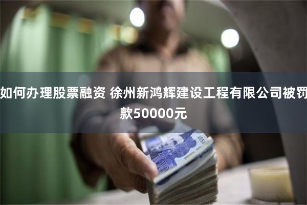 如何办理股票融资 徐州新鸿辉建设工程有限公司被罚款50000元