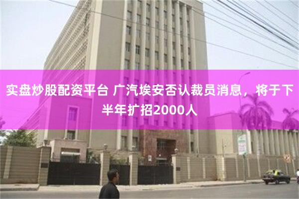 实盘炒股配资平台 广汽埃安否认裁员消息，将于下半年扩招2000人