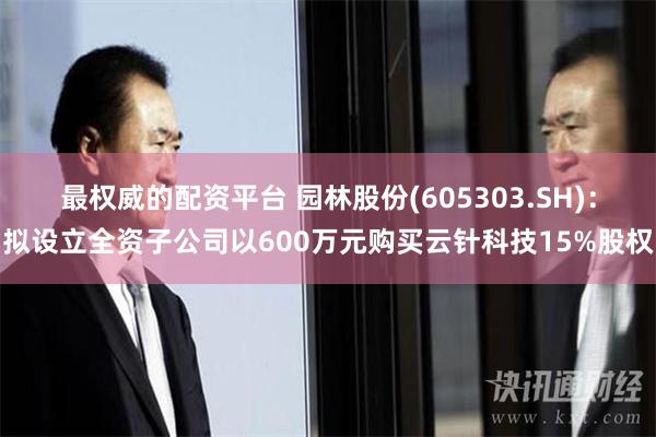 最权威的配资平台 园林股份(605303.SH)：拟设立全资子公司以600万元购买云针科技15%股权