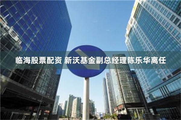 临海股票配资 新沃基金副总经理陈乐华离任