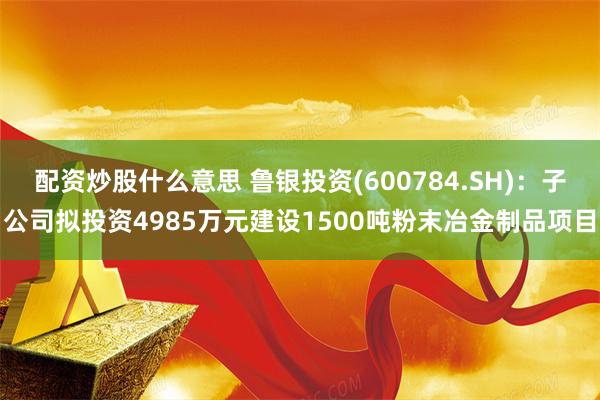 配资炒股什么意思 鲁银投资(600784.SH)：子公司拟投资4985万元建设1500吨粉末冶金制品项目