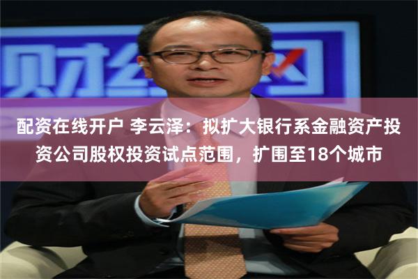 配资在线开户 李云泽：拟扩大银行系金融资产投资公司股权投资试点范围，扩围至18个城市