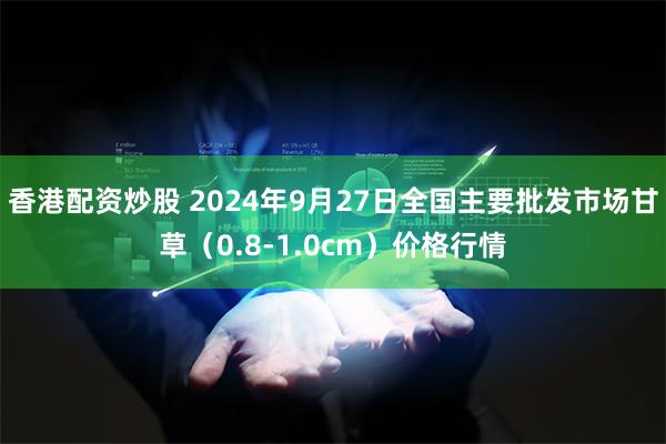 香港配资炒股 2024年9月27日全国主要批发市场甘草（0.8-1.0cm）价格行情