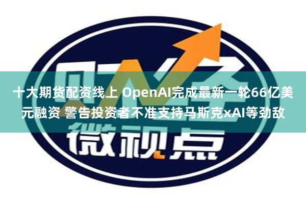 十大期货配资线上 OpenAI完成最新一轮66亿美元融资 警告投资者不准支持马斯克xAI等劲敌