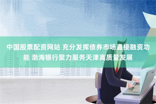 中国股票配资网站 充分发挥债券市场直接融资功能 渤海银行聚力服务天津高质量发展