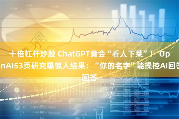 十倍杠杆炒股 ChatGPT竟会“看人下菜”！ OpenAI53页研究曝惊人结果：“你的名字”能操控AI回答