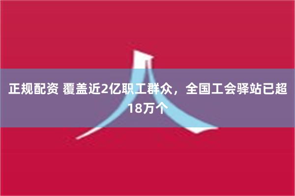 正规配资 覆盖近2亿职工群众，全国工会驿站已超18万个