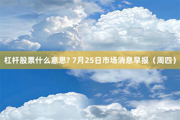 杠杆股票什么意思? 7月25日市场消息早报（周四）