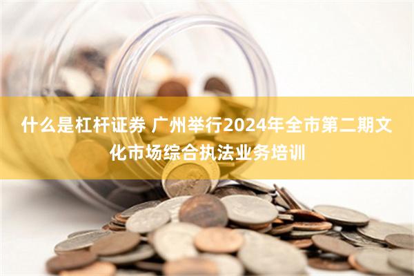 什么是杠杆证券 广州举行2024年全市第二期文化市场综合执法业务培训