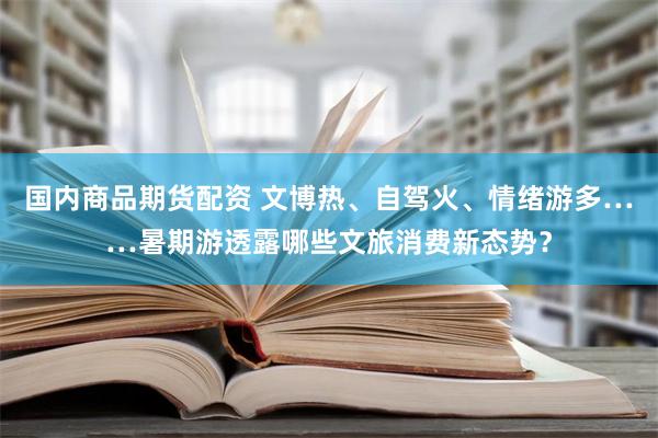 国内商品期货配资 文博热、自驾火、情绪游多……暑期游透露哪些文旅消费新态势？