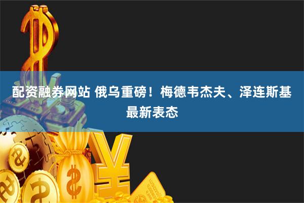 配资融券网站 俄乌重磅！梅德韦杰夫、泽连斯基最新表态