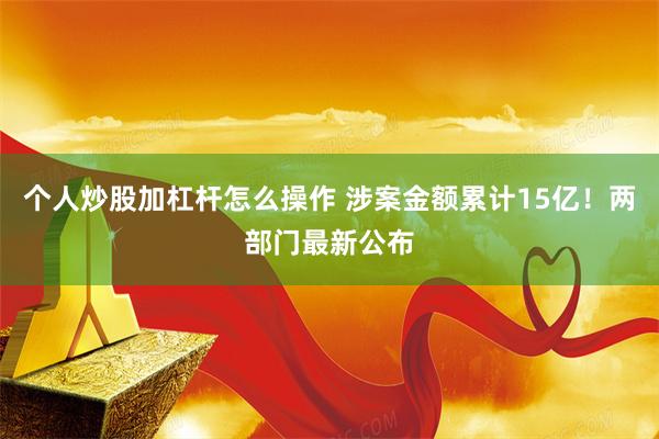 个人炒股加杠杆怎么操作 涉案金额累计15亿！两部门最新公布