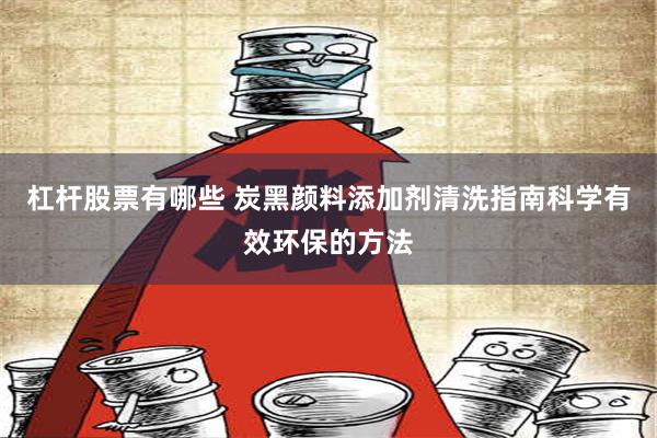 杠杆股票有哪些 炭黑颜料添加剂清洗指南科学有效环保的方法