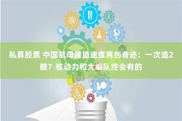 私募股票 中国航母建造速度再创奇迹：一次造2艘？核动力和大编队终会有的